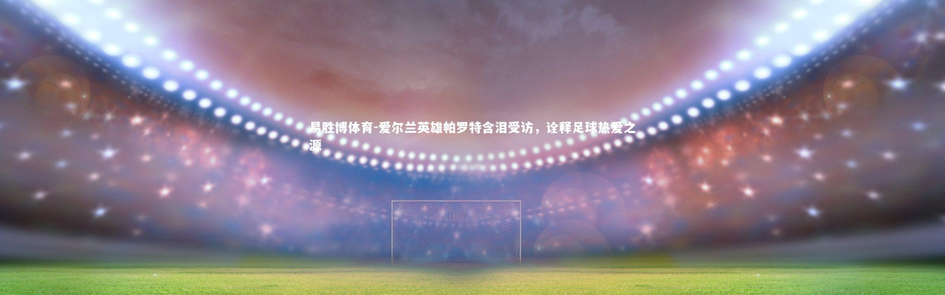 易胜博体育-爱尔兰英雄帕罗特含泪受访，诠释足球热爱之源
