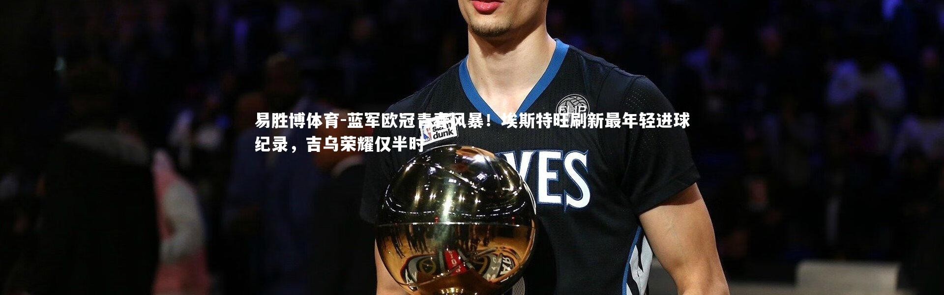 易胜博体育-蓝军欧冠青春风暴！埃斯特旺刷新最年轻进球纪录，吉乌荣耀仅半时