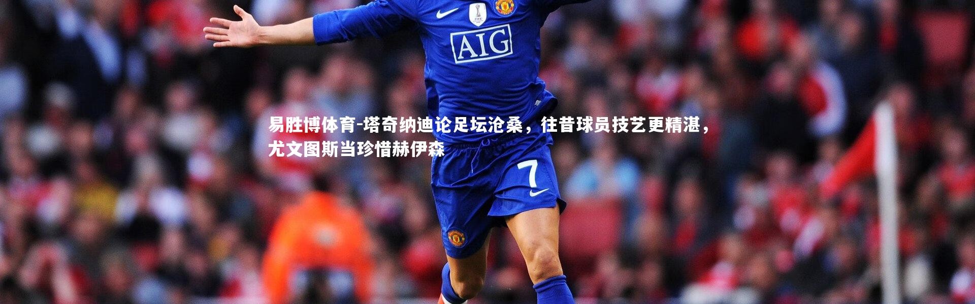 易胜博体育-塔奇纳迪论足坛沧桑，往昔球员技艺更精湛，尤文图斯当珍惜赫伊森