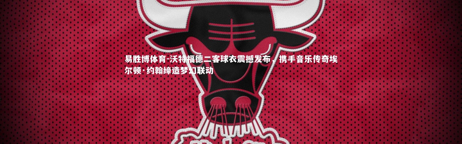 易胜博体育-沃特福德二客球衣震撼发布，携手音乐传奇埃尔顿·约翰缔造梦幻联动