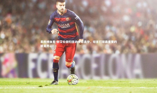 易胜博体育-郭艾伦回归首战便砍高分，坦言打球最重要的就是开心