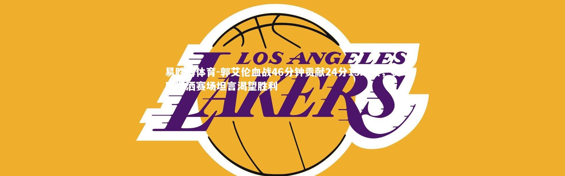 易胜博体育-郭艾伦血战46分钟贡献24分13助攻，赛后泪洒赛场坦言渴望胜利