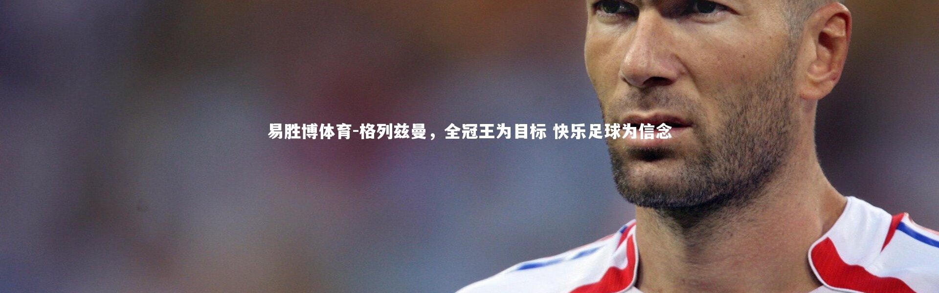 易胜博体育-格列兹曼，全冠王为目标 快乐足球为信念
