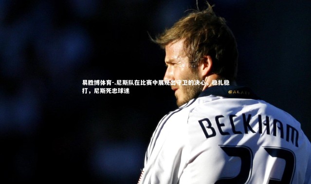 易胜博体育-.尼斯队在比赛中展现出守卫的决心，稳扎稳打，尼斯死忠球迷