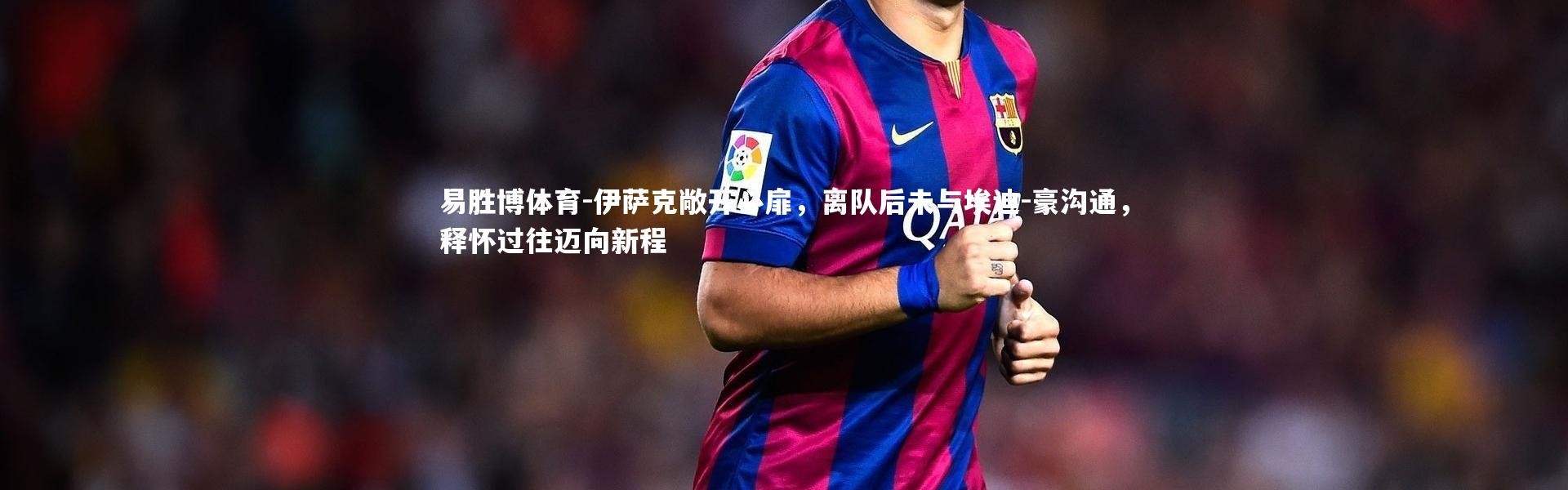 易胜博体育-伊萨克敞开心扉，离队后未与埃迪-豪沟通，释怀过往迈向新程