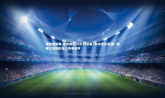 易胜博体育-周琦爆砍24分20篮板7助攻率队告捷！拼搏之夜他配得上所有掌声