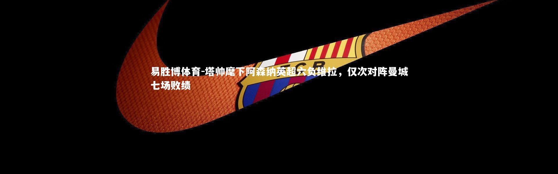 易胜博体育-塔帅麾下阿森纳英超六负维拉，仅次对阵曼城七场败绩