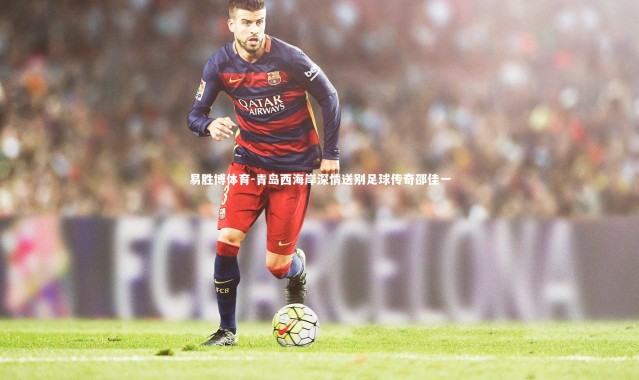 易胜博体育-青岛西海岸深情送别足球传奇邵佳一