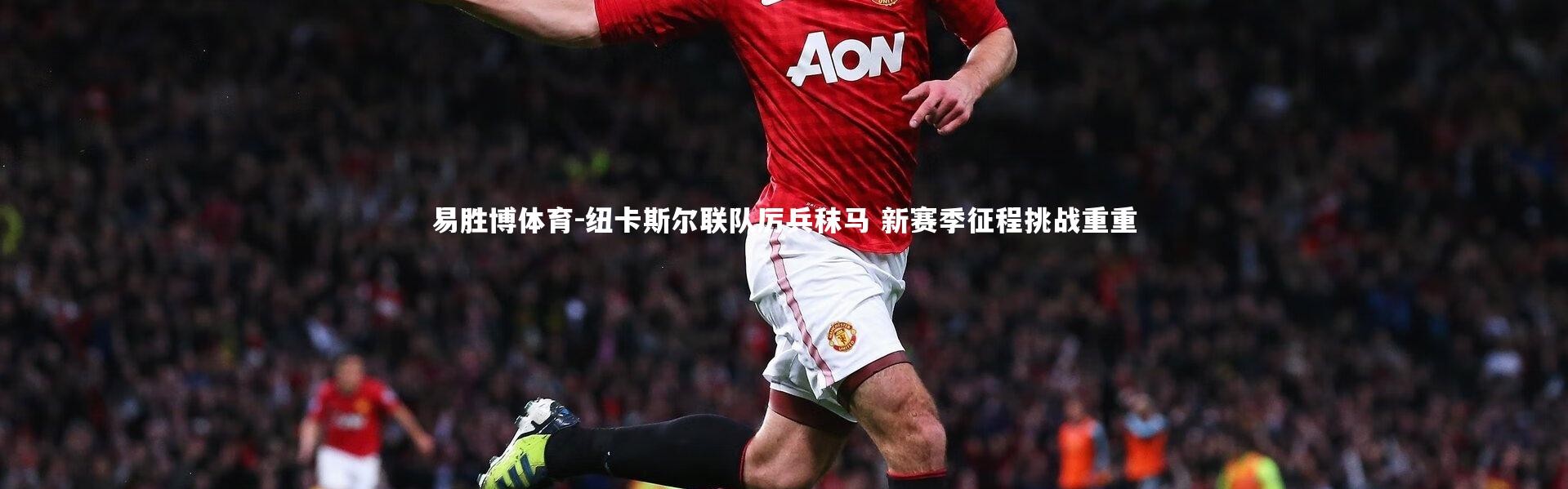 易胜博体育-纽卡斯尔联队厉兵秣马 新赛季征程挑战重重