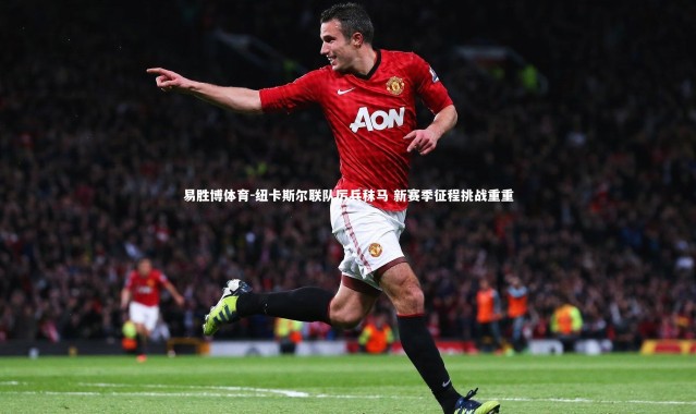 易胜博体育-纽卡斯尔联队厉兵秣马 新赛季征程挑战重重