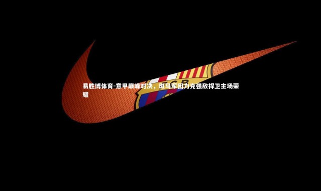 易胜博体育-意甲巅峰对决，斑马军团力克强敌捍卫主场荣耀