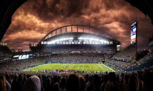 易胜博体育-阿坎吉抵达米兰城，即将完成国际米兰签约