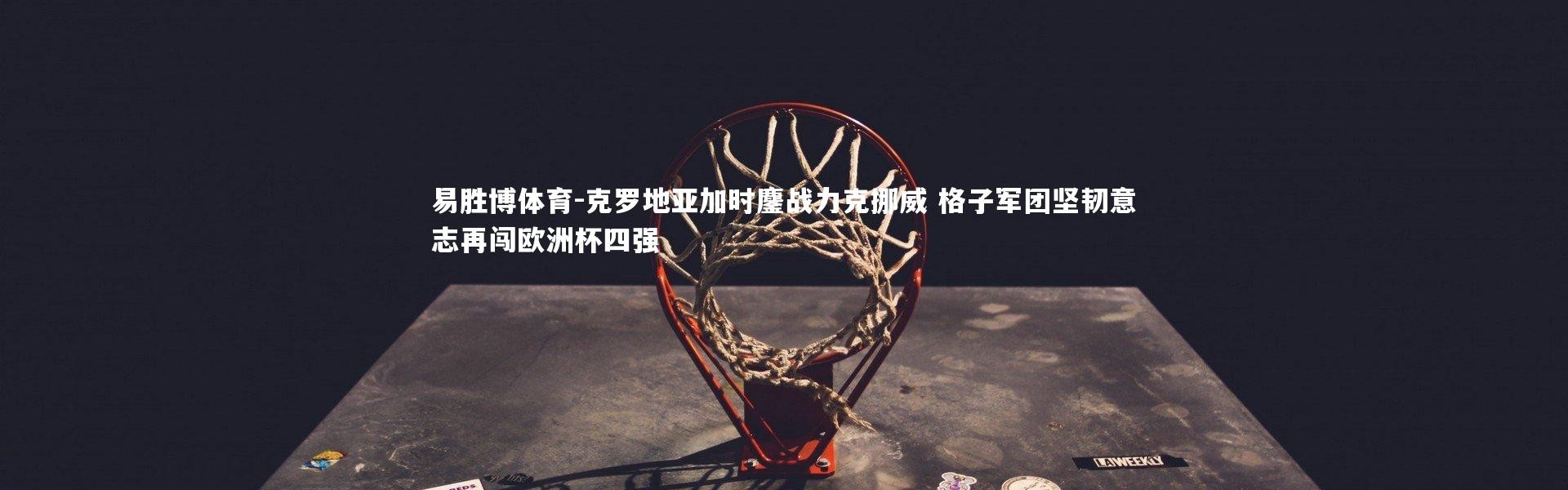 易胜博体育-克罗地亚加时鏖战力克挪威 格子军团坚韧意志再闯欧洲杯四强