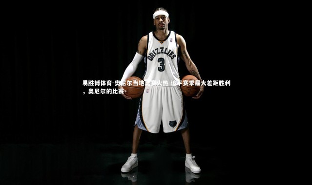 易胜博体育-奥尼尔当地比赛火热 追平赛季最大差距胜利，奥尼尔的比赛