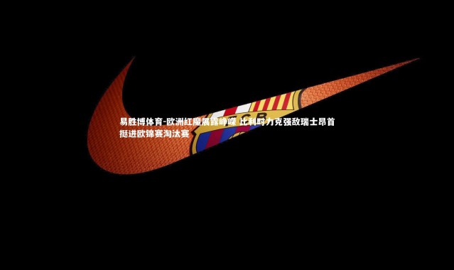 易胜博体育-欧洲红魔展露峥嵘 比利时力克强敌瑞士昂首挺进欧锦赛淘汰赛