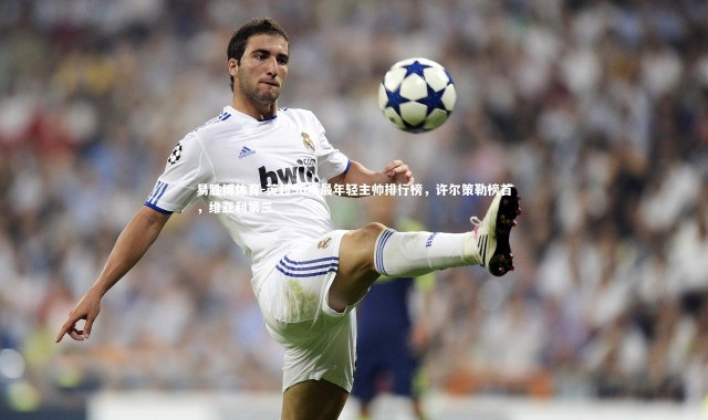 易胜博体育-英超50场最年轻主帅排行榜，许尔策勒榜首，维亚利第三