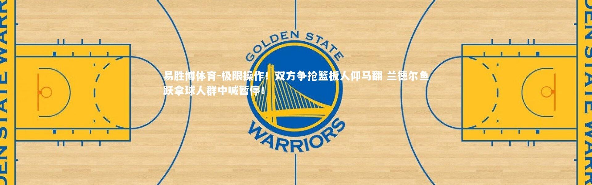 易胜博体育-极限操作！双方争抢篮板人仰马翻 兰德尔鱼跃拿球人群中喊暂停！