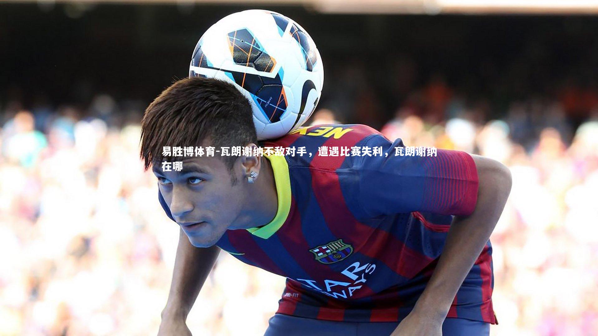 瓦朗谢纳不敌对手，遭遇比赛失利，瓦朗谢纳在哪