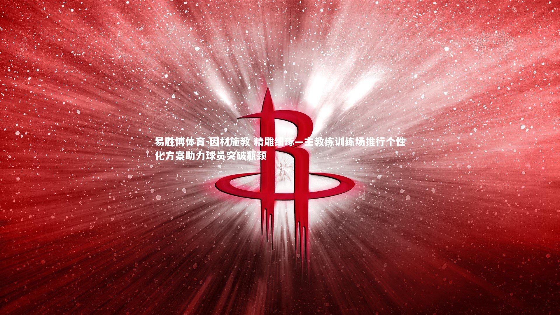 因材施教 精雕细琢—主教练训练场推行个性化方案助力球员突破瓶颈