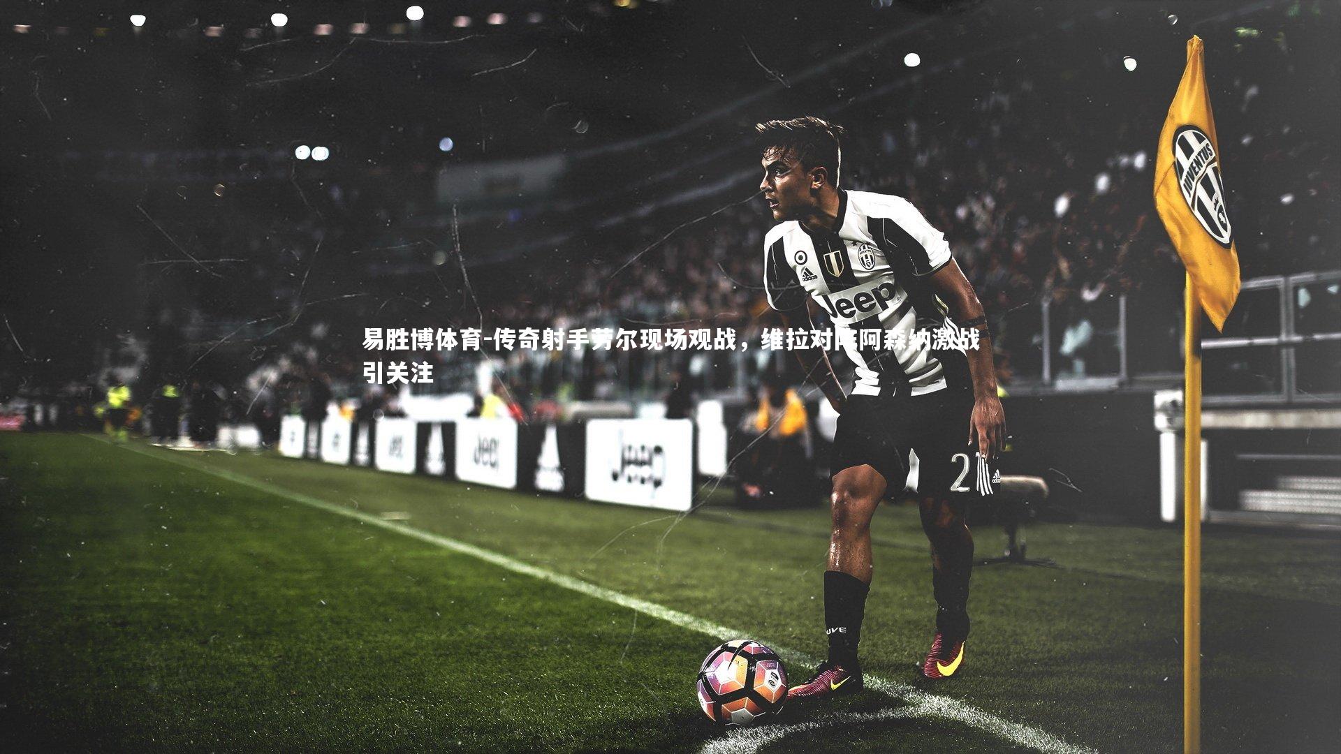 传奇射手劳尔现场观战,维拉对阵阿森纳激战引关注